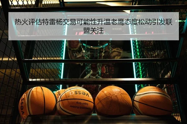 热火评估特雷杨交易可能性升温老鹰态度松动引发联盟关注
